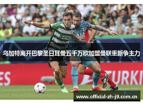 乌加特离开巴黎圣日耳曼五千万欧加盟曼联重新争主力 乌加特离开巴黎圣日耳曼五千万欧加盟曼联重新争主力